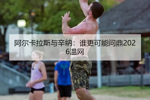 阿尔卡拉斯与辛纳：谁更可能问鼎2026温网